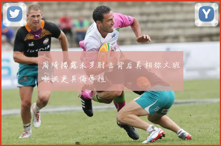 周琦揭露米罗肘击背后真相称文班嘲讽更具侮辱性