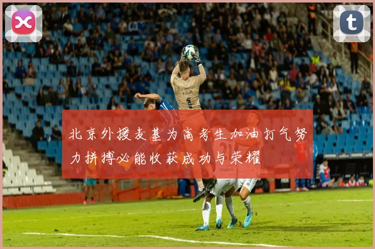 北京外援麦基为高考生加油打气努力拼搏必能收获成功与荣耀