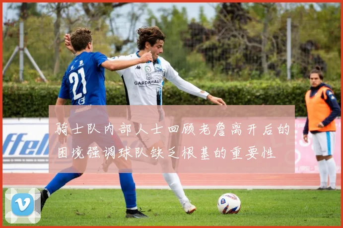 骑士队内部人士回顾老詹离开后的困境强调球队缺乏根基的重要性