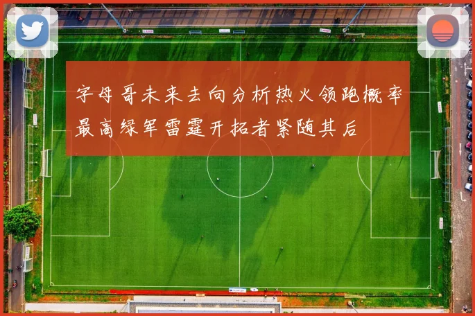 字母哥未来去向分析热火领跑概率最高绿军雷霆开拓者紧随其后