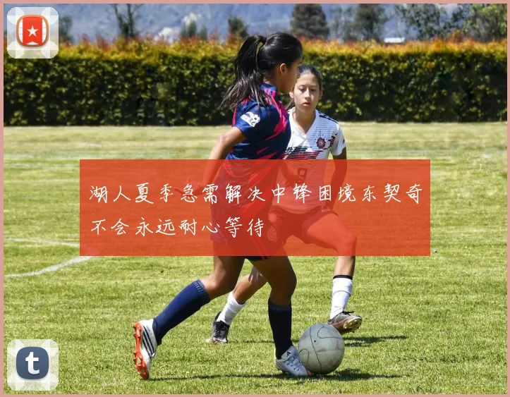 湖人夏季急需解决中锋困境东契奇不会永远耐心等待