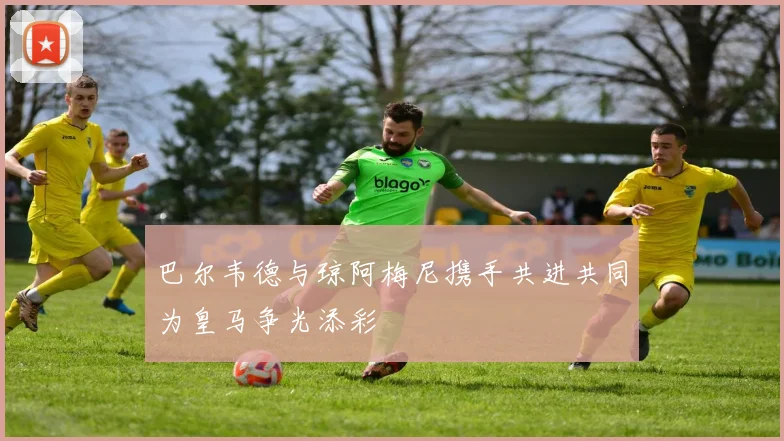 巴尔韦德与琼阿梅尼携手共进共同为皇马争光添彩