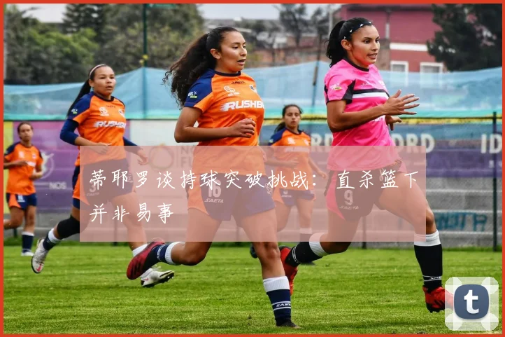 蒂耶罗谈持球突破挑战：直杀篮下并非易事