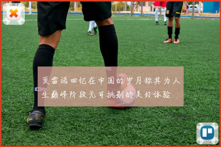 莫雷诺回忆在中国的岁月称其为人生巅峰阶段无可挑剔的美好体验