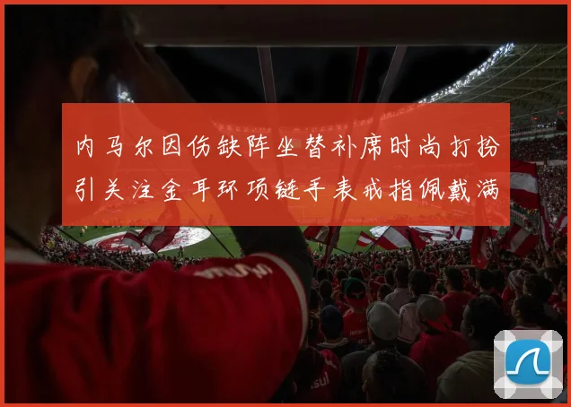 内马尔因伤缺阵坐替补席时尚打扮引关注金耳环项链手表戒指佩戴满身