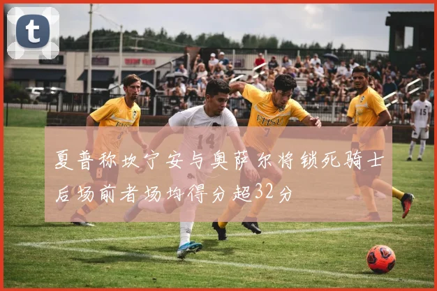夏普称坎宁安与奥萨尔将锁死骑士后场前者场均得分超32分