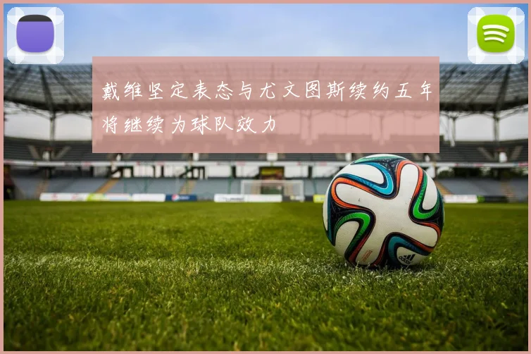 戴维坚定表态与尤文图斯续约五年将继续为球队效力