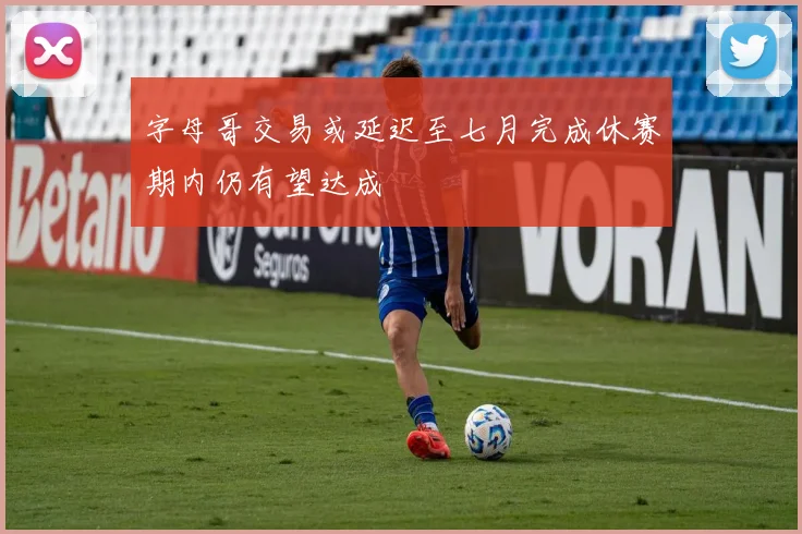 字母哥交易或延迟至七月完成休赛期内仍有望达成