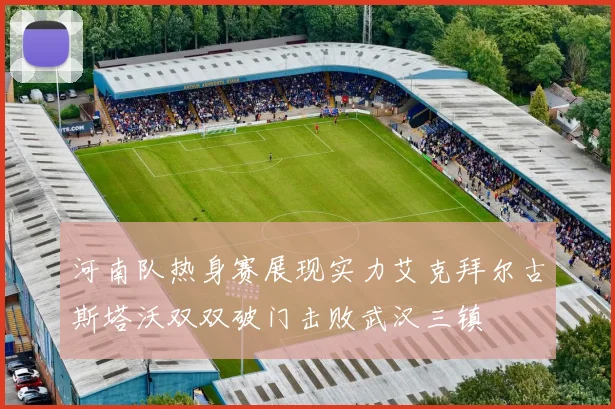 河南队热身赛展现实力艾克拜尔古斯塔沃双双破门击败武汉三镇