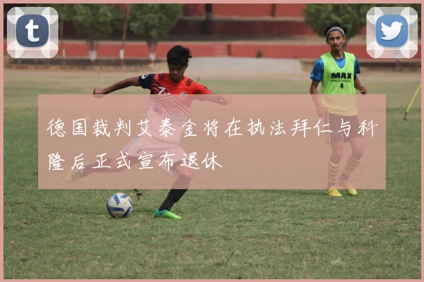 德国裁判艾泰金将在执法拜仁与科隆后正式宣布退休