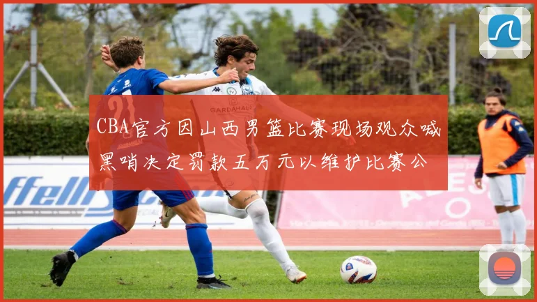 CBA官方因山西男篮比赛现场观众喊黑哨决定罚款五万元以维护比赛公正性