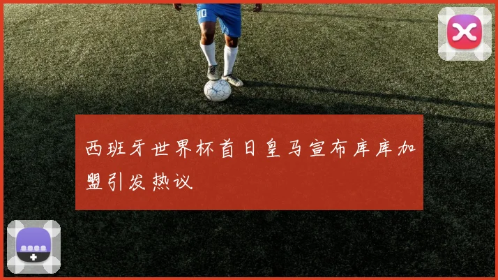 西班牙世界杯首日皇马宣布库库加盟引发热议