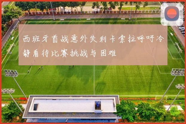 西班牙首战意外失利卡索拉呼吁冷静看待比赛挑战与困难