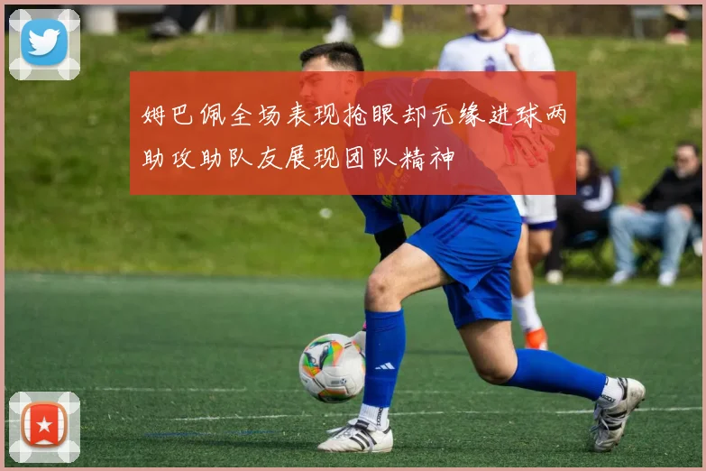 姆巴佩全场表现抢眼却无缘进球两助攻助队友展现团队精神