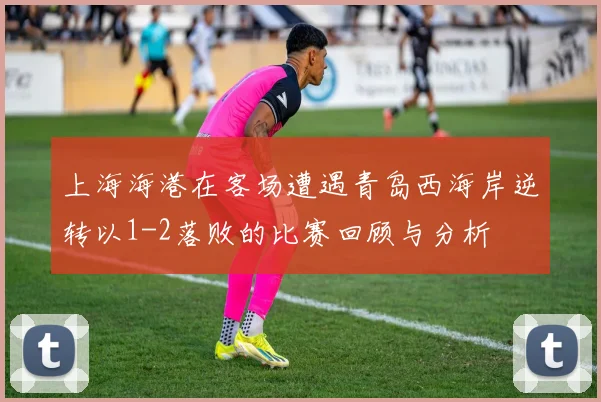 上海海港在客场遭遇青岛西海岸逆转以1-2落败的比赛回顾与分析