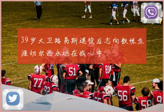 39岁大卫路易斯退役后志向教练生涯切尔西永远在我心中