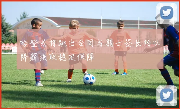 哈登或将跳出合同与骑士签长约以降薪换取稳定保障